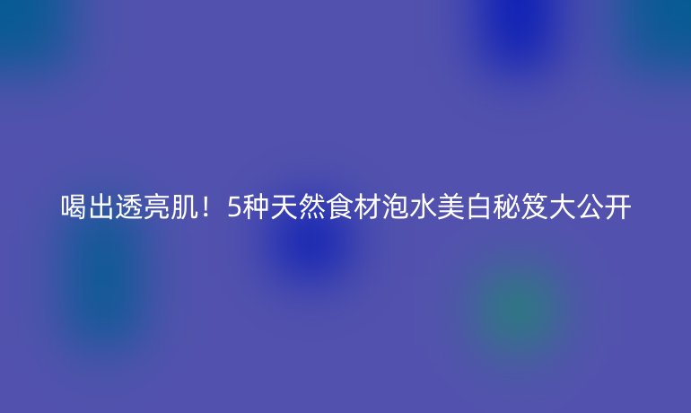 喝出透亮肌！5種天然食材泡水美白秘笈大公開(kāi)