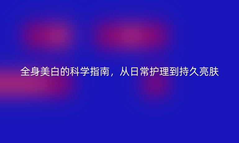 全身美白的科學指南，從日常護理到持久亮膚