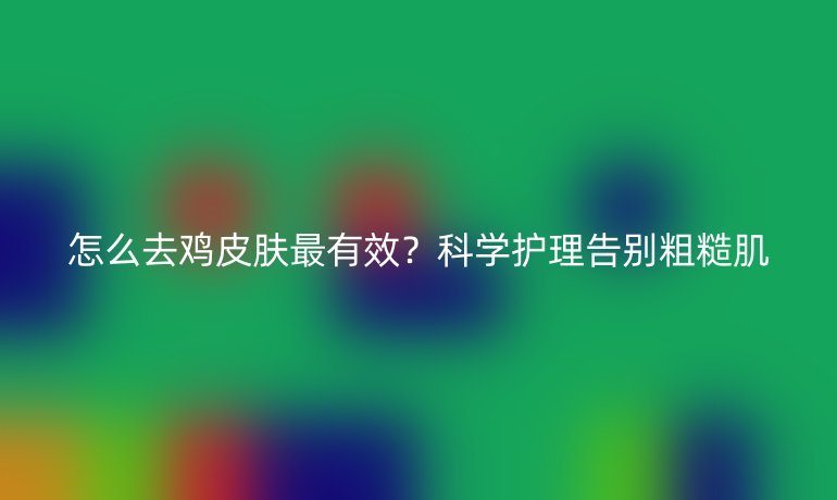 怎么去雞皮膚最有效?科學護理告別粗糙肌