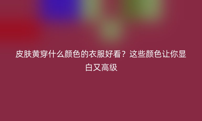 皮膚黃穿什么顏色的衣服好看？這些顏色讓你顯白又高級