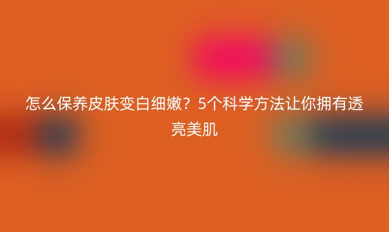 怎么保養(yǎng)皮膚變白細嫩？5個科學方法讓你擁有透亮美肌