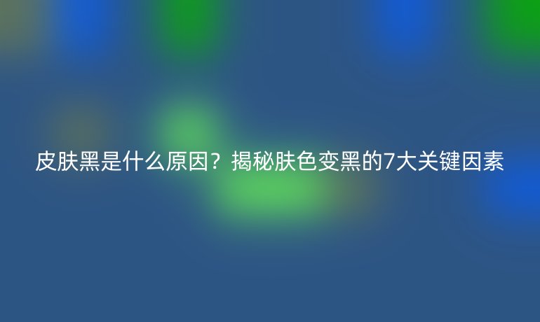 皮膚黑是什么原因？揭秘膚色變黑的7大關(guān)鍵因素