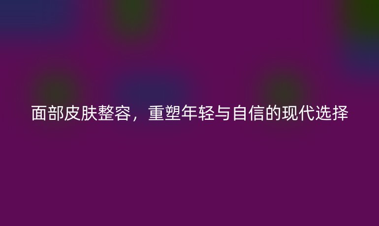 面部皮膚整容，重塑年輕與自信的現(xiàn)代選擇