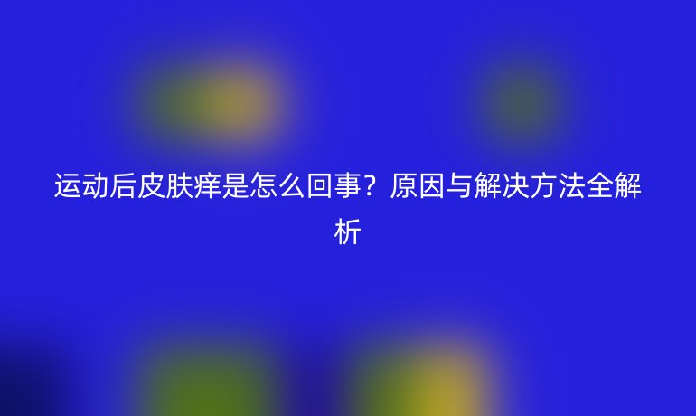 運動后皮膚癢是怎么回事？原因與解決方法全解析