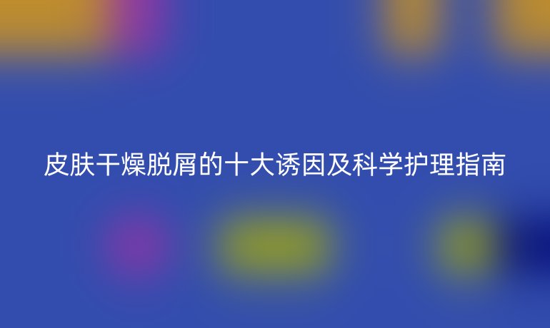 皮膚干燥脫屑的十大誘因及科學(xué)護理指南