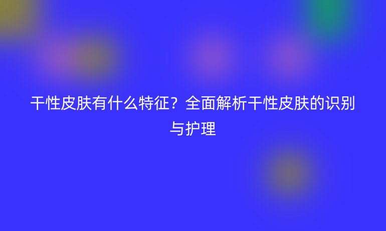 干性皮膚有什么特征？全面解析干性皮膚的識(shí)別與護(hù)理