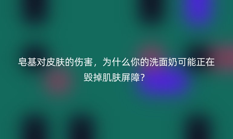 皂基對皮膚的傷害，為什么你的洗面奶可能正在毀掉肌膚屏障？