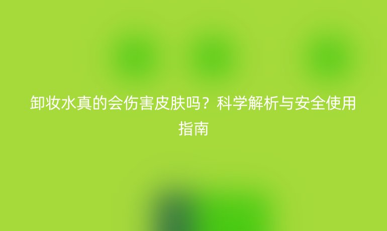 卸妝水真的會(huì)傷害皮膚嗎？科學(xué)解析與安全使用指南
