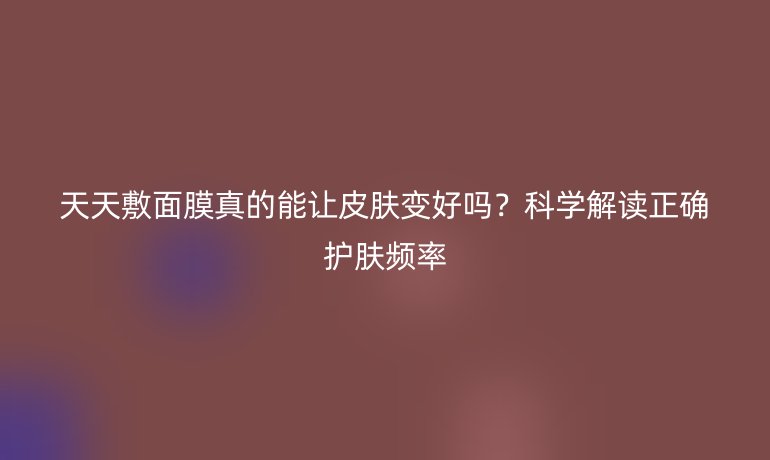 天天敷面膜真的能讓皮膚變好嗎？科學(xué)解讀正確護膚頻率