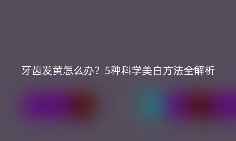 牙齒發(fā)黃怎么辦？5種科學(xué)美白方法全解析
