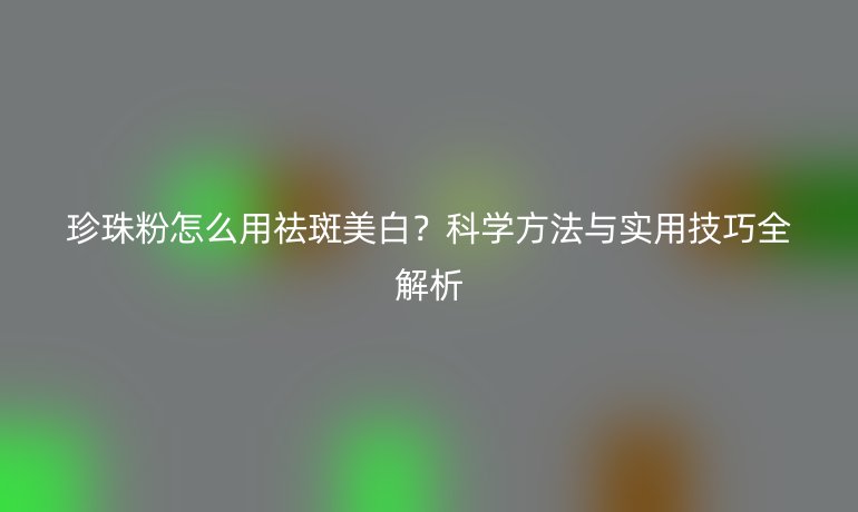 珍珠粉怎么用祛斑美白？科學方法與實用技巧全解析