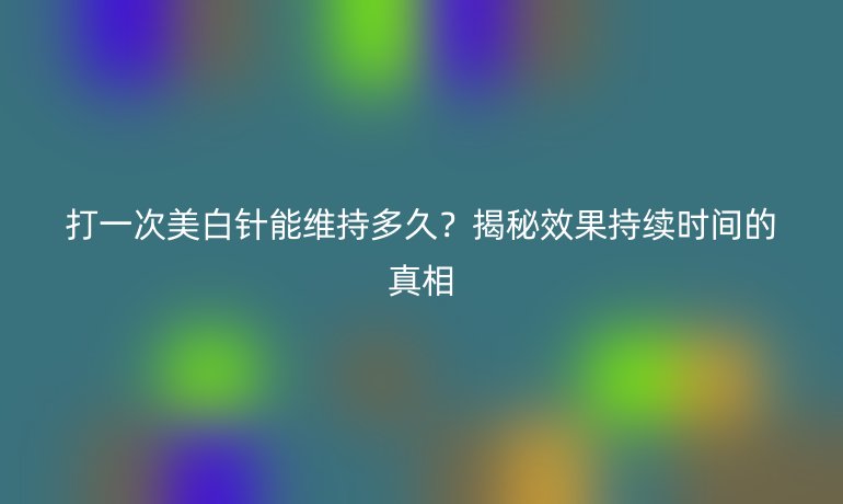 打一次美白針能維持多久？揭秘效果持續(xù)時(shí)間的真相