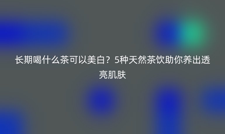 長(zhǎng)期喝什么茶可以美白？5種天然茶飲助你養(yǎng)出透亮肌膚