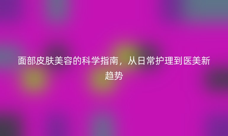 面部皮膚美容的科學(xué)指南,從日常護(hù)理到醫(yī)美新趨勢(shì)