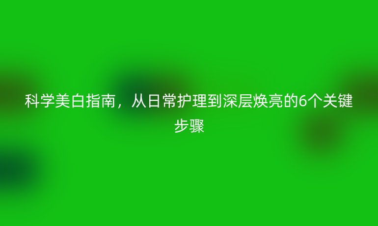 科學(xué)美白指南，從日常護(hù)理到深層煥亮的6個(gè)關(guān)鍵步驟