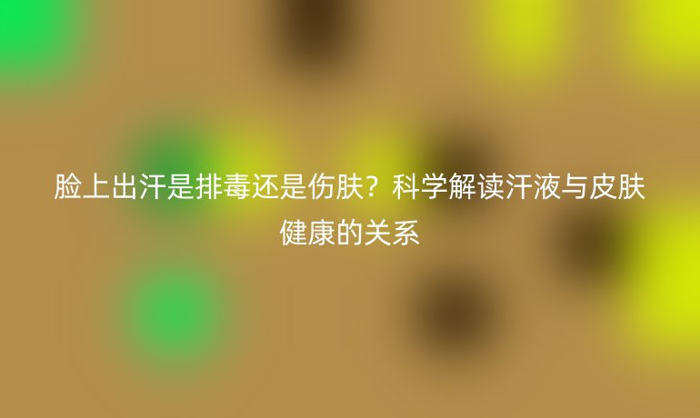 臉上出汗是排毒還是傷膚？科學(xué)解讀汗液與皮膚健康的關(guān)系