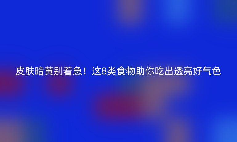 皮膚暗黃別著急！這8類食物助你吃出透亮好氣色