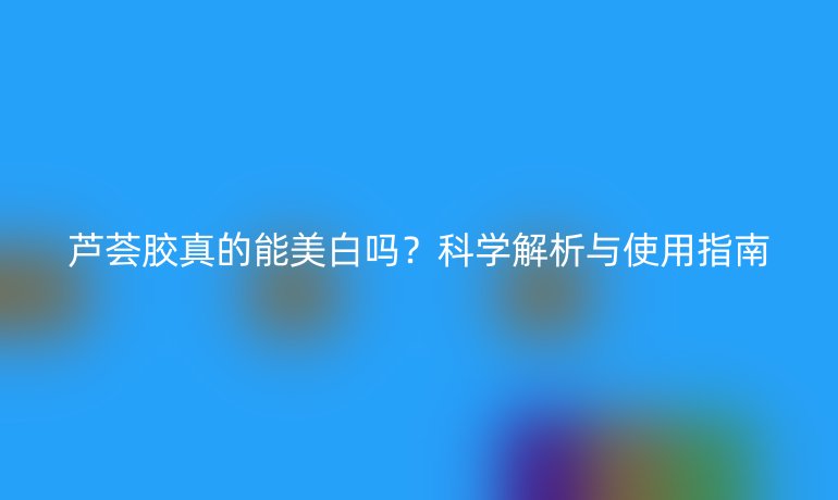 蘆薈膠真的能美白嗎？科學(xué)解析與使用指南