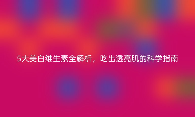 5大美白維生素全解析,吃出透亮肌的科學(xué)指南
