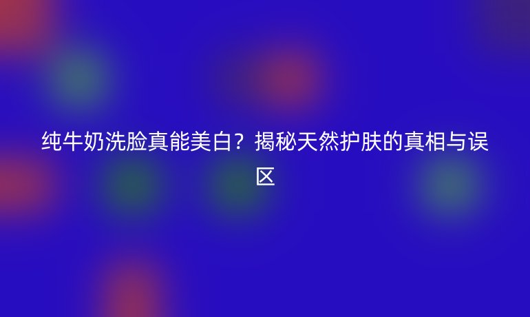 純牛奶洗臉真能美白？揭秘天然護膚的真相與誤區(qū)