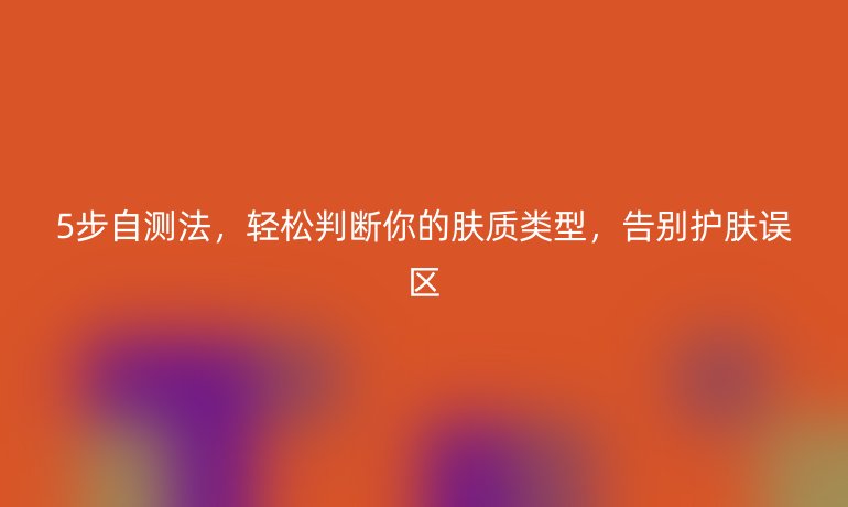 5步自測法,輕松判斷你的膚質類型,告別護膚誤區(qū)