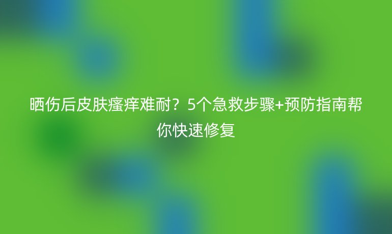 曬傷后皮膚瘙癢難耐？5個(gè)急救步驟+預(yù)防指南幫你快速修復(fù)