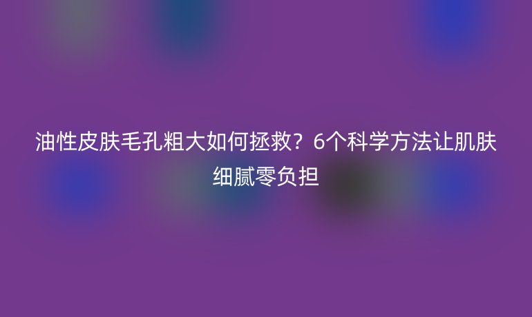 油性皮膚毛孔粗大如何拯救？6個(gè)科學(xué)方法讓肌膚細(xì)膩零負(fù)擔(dān)