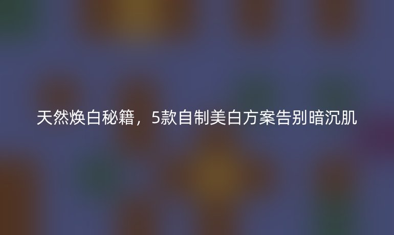 天然煥白秘籍，5款自制美白方案告別暗沉肌