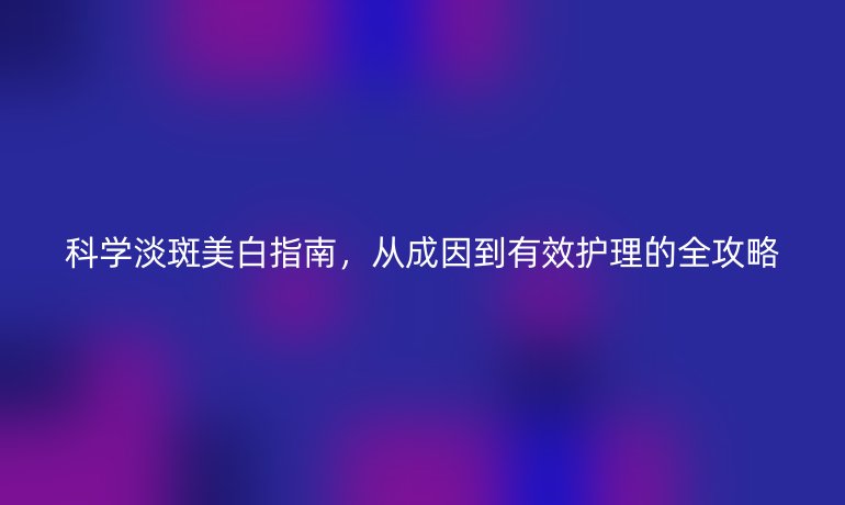 科學淡斑美白指南，從成因到有效護理的全攻略
