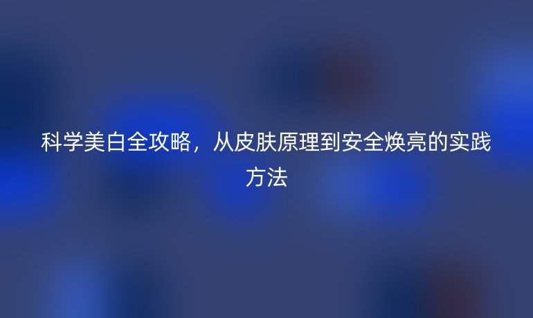 科學(xué)美白全攻略，從皮膚原理到安全煥亮的實(shí)踐方法