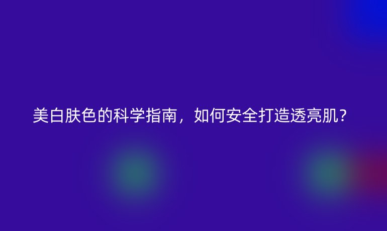 美白膚色的科學(xué)指南，如何安全打造透亮肌？