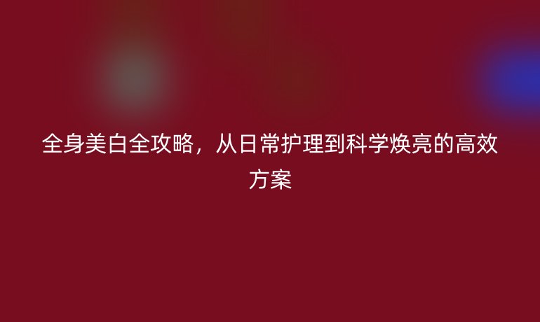 全身美白全攻略，從日常護(hù)理到科學(xué)煥亮的高效方案
